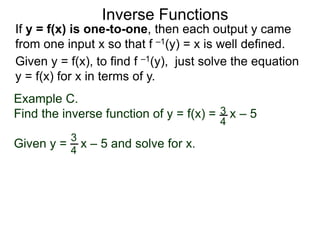 Inverse Functions
Example C.
Find the inverse function of y = f(x) = x – 5
Given y = x – 5 and solve for x.
3
4
3
4
Given y = f(x), to find f –1(y), just solve the equation
y = f(x) for x in terms of y.
If y = f(x) is one-to-one, then each output y came
from one input x so that f –1(y) = x is well defined.
 