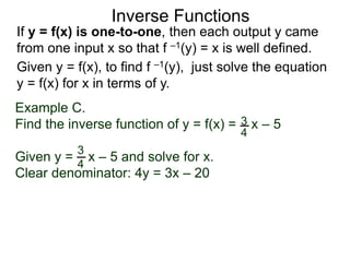 Inverse Functions
Example C.
Find the inverse function of y = f(x) = x – 5
Given y = x – 5 and solve for x.
Clear denominator: 4y = 3x – 20
3
4
3
4
Given y = f(x), to find f –1(y), just solve the equation
y = f(x) for x in terms of y.
If y = f(x) is one-to-one, then each output y came
from one input x so that f –1(y) = x is well defined.
 