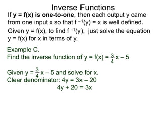 Inverse Functions
Example C.
Find the inverse function of y = f(x) = x – 5
Given y = x – 5 and solve for x.
Clear denominator: 4y = 3x – 20
4y + 20 = 3x
3
4
3
4
Given y = f(x), to find f –1(y), just solve the equation
y = f(x) for x in terms of y.
If y = f(x) is one-to-one, then each output y came
from one input x so that f –1(y) = x is well defined.
 