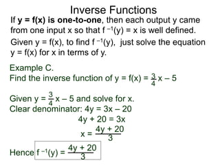 If y = f(x) is one-to-one, then each output y came
from one input x so that f –1(y) = x is well defined.
Inverse Functions
Example C.
Find the inverse function of y = f(x) = x – 5
Given y = x – 5 and solve for x.
Clear denominator: 4y = 3x – 20
4y + 20 = 3x
x =
3
4
3
4
4y + 20
3
Given y = f(x), to find f –1(y), just solve the equation
y = f(x) for x in terms of y.
Hence f –1(y) =
4y + 20
3
 