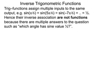 Inverse Trigonometric Functions
Trig–functions assign multiple inputs to the same
output, e.g. sin(π/6) = sin(5π/6) = sin(–7π/6) = .. = ½.
Hence their inverse association are not functions
because there are multiple answers to the question
such as “which angle has sine value ½?”.
 