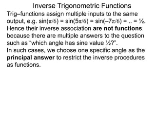 Inverse Trigonometric Functions
Trig–functions assign multiple inputs to the same
output, e.g. sin(π/6) = sin(5π/6) = sin(–7π/6) = .. = ½.
Hence their inverse association are not functions
because there are multiple answers to the question
such as “which angle has sine value ½?”.
In such cases, we choose one specific angle as the
principal answer to restrict the inverse procedures
as functions.
 