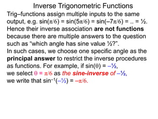 Inverse Trigonometric Functions
Trig–functions assign multiple inputs to the same
output, e.g. sin(π/6) = sin(5π/6) = sin(–7π/6) = .. = ½.
Hence their inverse association are not functions
because there are multiple answers to the question
such as “which angle has sine value ½?”.
In such cases, we choose one specific angle as the
principal answer to restrict the inverse procedures
as functions. For example, if sin() = –½,
we select  = π/6 as the sine-inverse of –½,
we write that sin–1(–½) = –π/6.
 