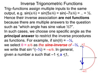 Inverse Trigonometric Functions
Trig–functions assign multiple inputs to the same
output, e.g. sin(π/6) = sin(5π/6) = sin(–7π/6) = .. = ½.
Hence their inverse association are not functions
because there are multiple answers to the question
such as “which angle has sine value ½?”.
In such cases, we choose one specific angle as the
principal answer to restrict the inverse procedures
as functions. For example, if sin() = –½,
we select  = π/6 as the sine-inverse of –½,
we write that sin–1(–½) = –π/6. In general,
given a number a such that –1 < a <1,
π/2
–π/2
a
–1
+1
 