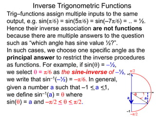 Inverse Trigonometric Functions
Trig–functions assign multiple inputs to the same
output, e.g. sin(π/6) = sin(5π/6) = sin(–7π/6) = .. = ½.
Hence their inverse association are not functions
because there are multiple answers to the question
such as “which angle has sine value ½?”.
In such cases, we choose one specific angle as the
principal answer to restrict the inverse procedures
as functions. For example, if sin() = –½,
we select  = π/6 as the sine-inverse of –½,
we write that sin–1(–½) = –π/6. In general,
given a number a such that –1 < a <1,
we define sin–1(a) =  where
sin() = a and –π/2 <  < π/2.
π/2
–π/2
aa

–1
+1
 
