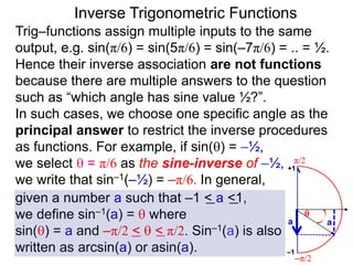 Inverse Trigonometric Functions
Trig–functions assign multiple inputs to the same
output, e.g. sin(π/6) = sin(5π/6) = sin(–7π/6) = .. = ½.
Hence their inverse association are not functions
because there are multiple answers to the question
such as “which angle has sine value ½?”.
In such cases, we choose one specific angle as the
principal answer to restrict the inverse procedures
as functions. For example, if sin() = –½,
we select  = π/6 as the sine-inverse of –½,
we write that sin–1(–½) = –π/6. In general,
given a number a such that –1 < a <1,
we define sin–1(a) =  where
sin() = a and –π/2 <  < π/2. Sin–1(a) is also
written as arcsin(a) or asin(a).
π/2
–π/2
aa

–1
+1
 