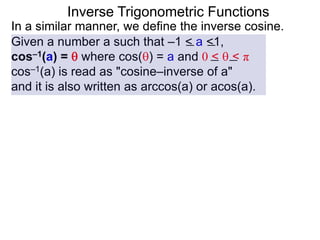 Inverse Trigonometric Functions
In a similar manner, we define the inverse cosine.
Given a number a such that –1 < a <1,
cos–1(a) =  where cos() = a and 0 <  < π
cos–1(a) is read as "cosine–inverse of a"
and it is also written as arccos(a) or acos(a).
 