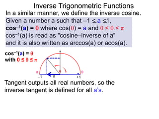 Inverse Trigonometric Functions
In a similar manner, we define the inverse cosine.
Given a number a such that –1 < a <1,
cos–1(a) =  where cos() = a and 0 <  < π
cos–1(a) is read as "cosine–inverse of a"
and it is also written as arccos(a) or acos(a).
Tangent outputs all real numbers, so the
inverse tangent is defined for all a’s.
0π
a

–1 +1
cos–1(a) = 
with 0 ≤  ≤ π
 