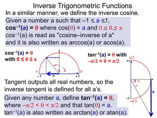 Inverse Trigonometric Functions
In a similar manner, we define the inverse cosine.
Given a number a such that –1 < a <1,
cos–1(a) =  where cos() = a and 0 <  < π
cos–1(a) is read as "cosine–inverse of a"
and it is also written as arccos(a) or acos(a).
Given any number a, define tan–1(a) = ,
where –π/2 <  < π/2 and that tan() = a.
tan–1(a) is also written as arctan(a) or atan(a).
Tangent outputs all real numbers, so the
inverse tangent is defined for all a’s.
tan–1(a) =  with
–π/2 <  < π/2
0π
a

–1 +1
π/2
–π/2
a

–1
+1
cos–1(a) = 
with 0 ≤  ≤ π
 