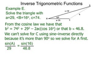 From the cosine law we have that
b2 = 742 + 292 – 2ac(cos 16o) or that b  46.8.
Example E.
Solve the triangle with
a=29, <B=16o, c=74.
We can't solve for C using sine–inverse directly
because it’s more than 90o so we solve for A first.
sin(A) sin(16)
29 46.8
=
Inverse Trigonometric Functions
 