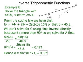 From the cosine law we have that
b2 = 742 + 292 – 2ac(cos 16o) or that b  46.8.
Example E.
Solve the triangle with
a=29, <B=16o, c=74.
We can't solve for C using sine–inverse directly
because it’s more than 90o so we solve for A first.
sin(A) sin(16)
29 46.8
=
sin(A)
29sin(16)
46.8=  0.171
Hence A = sin–1(0.171)  9.83o
Inverse Trigonometric Functions
 