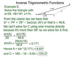 From the cosine law we have that
b2 = 742 + 292 – 2ac(cos 16o) or that b  46.8.
Example E.
Solve the triangle with
a=29, <B=16o, c=74.
We can't solve for C using sine–inverse directly
because it’s more than 90o so we solve for A first.
sin(A) sin(16)
29 46.8
=
sin(A)
29sin(16)
46.8=  0.171
Hence A = sin–1(0.171)  9.83o
and C = 180 – 16 – 9.83  154.2o
Inverse Trigonometric Functions
 