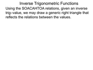 Inverse Trigonometric Functions
Using the SOACAHTOA relations, given an inverse
trig–value, we may draw a generic right triangle that
reflects the relations between the values.
 