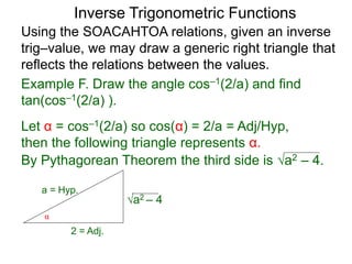 a2 – 4
Inverse Trigonometric Functions
Using the SOACAHTOA relations, given an inverse
trig–value, we may draw a generic right triangle that
reflects the relations between the values.
α
2 = Adj.
a = Hyp.
Example F. Draw the angle cos–1(2/a) and find
tan(cos–1(2/a) ).
Let α = cos–1(2/a) so cos(α) = 2/a = Adj/Hyp,
then the following triangle represents α.
By Pythagorean Theorem the third side is a2 – 4.
 