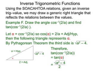 a2 – 4
Therefore,
tan(cos–1(2/a))
= tan(α)
=
Inverse Trigonometric Functions
Using the SOACAHTOA relations, given an inverse
trig–value, we may draw a generic right triangle that
reflects the relations between the values.
α
2 = Adj.
a = Hyp.
Example F. Draw the angle cos–1(2/a) and find
tan(cos–1(2/a) ).
Let α = cos–1(2/a) so cos(α) = 2/a = Adj/Hyp,
then the following triangle represents α.
By Pythagorean Theorem the third side is a2 – 4.
a2 – 4
2
 