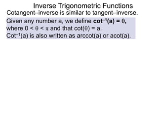 Inverse Trigonometric Functions
Cotangent–inverse is similar to tangent–inverse.
Given any number a, we define cot–1(a) = ,
where 0 <  < π and that cot() = a.
Cot–1(a) is also written as arccot(a) or acot(a).
 