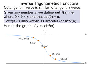Inverse Trigonometric Functions
Cotangent–inverse is similar to tangent–inverse.
Given any number a, we define cot–1(a) = ,
where 0 <  < π and that cot() = a.
Cot–1(a) is also written as arccot(a) or acot(a).
Here is the graph of y = cot–1(x)
(0, π/2)
(1, π/4)
x
y
π
(–1, 3π/4)
(√3, π/6)
(–√3, 5π/6)
 