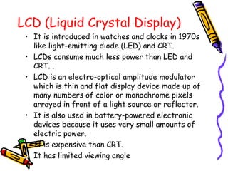 LCD (Liquid Crystal Display)
• It is introduced in watches and clocks in 1970s
like light-emitting diode (LED) and CRT.
• LCDs consume much less power than LED and
CRT. .
• LCD is an electro-optical amplitude modulator
which is thin and flat display device made up of
many numbers of color or monochrome pixels
arrayed in front of a light source or reflector.
• It is also used in battery-powered electronic
devices because it uses very small amounts of
electric power.
• It is expensive than CRT.
• It has limited viewing angle
 
