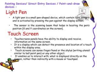 Light Pen
• A light pen is a small pen-shaped device, which contain light sensors
and is activated by pressing the pen against the display screen.
• The sensor is the scanning beam that helps in locating the pen’s
position (X and Y coordinates on the screen).
Pointing Devices/ Direct Entry Devices / Point-and-draw
devices :
Touch Screen
• Touchscreens panels have the ability to display and receive
information on the same screen.
• It is a display which can detect the presence and location of a touch
within the display area.
• Touch screens can sense finger/hand or the stylus (writing utensil
similar to ball point pen) or any other object.
• It enables us to interact with; what is displayed directly on the
screen, rather than indirectly with a mouse or touchpad.
 