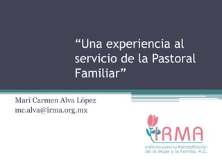 “Una experiencia al
servicio de la Pastoral
Familiar”
Mari Carmen Alva López
mc.alva@irma.org.mx
 