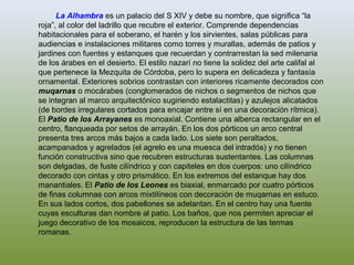 La Alhambra es un palacio del S XIV y debe su nombre, que significa “la
roja”, al color del ladrillo que recubre el exterior. Comprende dependencias
habitacionales para el soberano, el harén y los sirvientes, salas públicas para
audiencias e instalaciones militares como torres y murallas, además de patios y
jardines con fuentes y estanques que recuerdan y contrarrestan la sed milenaria
de los árabes en el desierto. El estilo nazarí no tiene la solidez del arte califal al
que pertenece la Mezquita de Córdoba, pero lo supera en delicadeza y fantasía
ornamental. Exteriores sobrios contrastan con interiores ricamente decorados con
muqarnas o mocárabes (conglomerados de nichos o segmentos de nichos que
se integran al marco arquitectónico sugiriendo estalactitas) y azulejos alicatados
(de bordes irregulares cortados para encajar entre sí en una decoración rítmica).
El Patio de los Arrayanes es monoaxial. Contiene una alberca rectangular en el
centro, flanqueada por setos de arrayán. En los dos pórticos un arco central
presenta tres arcos más bajos a cada lado. Los siete son peraltados,
acampanados y agrelados (el agrelo es una muesca del intradós) y no tienen
función constructiva sino que recubren estructuras sustentantes. Las columnas
son delgadas, de fuste cilíndrico y con capiteles en dos cuerpos: uno cilíndrico
decorado con cintas y otro prismático. En los extremos del estanque hay dos
manantiales. El Patio de los Leones es biaxial, enmarcado por cuatro pórticos
de finas columnas con arcos mixtilíneos con decoración de muqarnas en estuco.
En sus lados cortos, dos pabellones se adelantan. En el centro hay una fuente
cuyas esculturas dan nombre al patio. Los baños, que nos permiten apreciar el
juego decorativo de los mosaicos, reproducen la estructura de las termas
romanas.
 