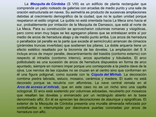 La Mezquita de Córdoba (S VIII) es un edificio de planta rectangular que
comprende un patio rodeado de galerías con arcadas de medio punto y una sala de
oración estructurada en naves. Su asimetría es producto de sucesivas ampliaciones
debidas al crecimiento demográfico de la ciudad, que no le quitan unidad porque
respetaron el estilo original. La quibla no está orientada hacia La Meca sino hacia el
sur, probablemente por imitación de la Mezquita de Damasco, que está al norte de
La Meca. Para su construcción se aprovecharon columnas romanas y visigóticas,
pero como eran muy bajas se les agregaron pilares que se entrelazan entre sí por
medio de arcos de herradura abajo y de medio punto arriba. Los arcos de herradura
o peraltados (el peralte es la parte que excede al semicírculo) arrancan de cimacios
(pirámides truncas invertidas) que sostienen los pilares. La doble arquería tiene un
efecto estético resaltado por la bicromía de las dovelas. La ampliación del S X
incluye arcos de mayor peralte, descentramiento del trasdós (contorno externo) con
respecto al intradós (contorno interno), arcos apuntados y lobulados. El arco
polilobulado es una sucesión de arcos de herradura dispuestos en forma de arco
apuntado, siempre en número impar porque uno corresponde a la piedra clave de la
ojiva. Los nervios de las cúpulas no se cruzan en el centro sino que conforman en
él una figura poligonal, como sucede con la Cúpula del Mirhab. La decoración
combina piedra labrada, estuco, mosaico, cerámica y madera. El suelo no está
decorado porque se recubría con alfombras. La nave central remata en el
Arco de acceso al mihrab, que en este caso no es un nicho sino una capilla
octogonal. El arco está sostenido por columnas adosadas, recubierto por mosaicos
que resaltan las dovelas y enmarcado por un rectángulo abierto en la base
denominado alfiz. En él se aprecian las decoraciones de ataurique y epigráficas. El
exterior de la Mezquita de Córdoba presenta una muralla almenada reforzada por
contrafuertes e interrumpida por diecinueve puertas coronadas por arcos de
herradura con alfiz.
 