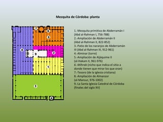 Mezquita de Córdoba: planta
1.-Mezquita primitiva de Abderramán I
(Abd al-Rahman I, 756-788)
2.-Ampliación de Abderramán II
(Abd al-Rahman II, 822-852)
3.-Patio de los naranjos de Abderramán
III (Abd al-Rahman III, 912-961)
4.-Alminar (torre)
5.-Ampliación de Aljáquime II
(al-Hakam II, 961-976)
6.-Mihrab (nicho que indica el sitio a
donde tienen que mirar los que oran)
7.-Tesoro (de la iglesia cristiana)
8.-Ampliación de Almanzor
(al-Mansur, 976-1002)
9.-La Santa Iglesia Catedral de Córdoba
(finales del siglo XV)
 