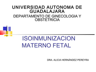 ISOINMUNIZACION
MATERNO FETAL
UNIVERSIDAD AUTONOMA DE
GUADALAJARA
DEPARTAMENTO DE GINECOLOGIA Y
OBSTETRICIA
DRA. ALICIA HERNÁNDEZ PEREYRA
 