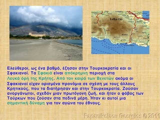 Ελεύθεροι, ως ένα βαθμό, έζησαν στην Τουρκοκρατία και οι Σφακιανοί. Τα  Σφακιά  είναι  απόκρημνη  περιοχή στα  Λευκά όρη της Κρήτης .  Από τον καιρό των Βενετών  ακόμα οι Σφακιανοί είχαν ορισμένα προνόμια σε σχέση με τους άλλους Κρητικούς, που τα διατήρησαν και στην Τουρκοκρατία. Ζούσαν ανοργάνωτοι, σχεδόν μιαν πρωτόγονη ζωή, και ήταν ο φόβος των Τούρκων που ζούσαν στα πεδινά μέρη. Ήταν κι αυτοί μια  σημαντική δύναμη  για τον αγώνα του έθνους. Papanikolaou Georgios © 2011 