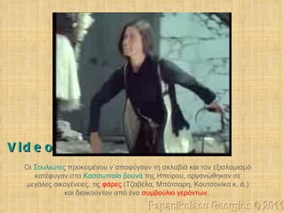 Οι  Σουλιώτες  προκειμένου ν΄αποφύγουν τη σκλαβιά και τον εξισλαμισμό κατέφυγαν στα  Κασσωπαία βουνά   της Ηπείρου, οργανώθηκαν σε μεγάλες οικογένειες, τις  φάρες  (Τζαβέλα, Μπότσαρη, Κουτσονίκα κ. ά.) και διοικούνταν από ένα  συμβούλιο γερόντων .   Papanikolaou Georgios © 2011 Video 