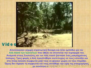 Αποτελούσαν ισχυρή στρατιωτική δύναμη και ήταν εμπόδιο για τον  Αλή πασά των Ιωαννίνων  που ήθελε να επεκτείνει την κυριαρχία του. Ανάμεσα στους Σουλιώτες και τον Αλή πασά ξέσπασε ένας μακροχρόνιος πόλεμος. Τρεις φορές ο Αλή προσπάθησε ανεπιτυχώς να τους υποτάξει και στο τέλος έκλεισε συμφωνία μαζί τους να φύγουν χωρίς να τους πειράξει. Όμως δεν τήρησε τη συμφωνία και τους επιτέθηκε την ώρα της αποχώρησης με συνέπεια να νικηθούν.   Papanikolaou Georgios © 2011 Video 