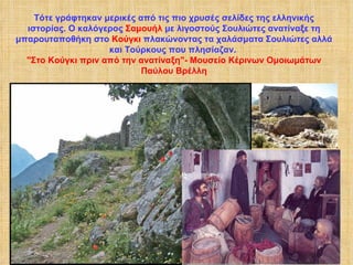 Τότε γράφτηκαν μερικές από τις πιο χρυσές σελίδες της ελληνικής ιστορίας. Ο καλόγερος  Σαμουήλ  με λιγοστούς Σουλιώτες ανατίναξε τη μπαρουταποθήκη στο  Κούγκι  πλακώνοντας τα χαλάσματα Σουλιώτες αλλά και Τούρκους που πλησίαζαν.  "Στο Κούγκι πριν από την ανατίναξη"- Μουσείο Κέρινων Ομοιωμάτων Παύλου Βρέλλη 