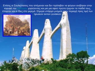 Επίσης οι Σουλιώτισσες που απέμειναν και δεν πρόλαβαν να φύγουν ανέβηκαν στην κορυφή του  Ζαλόγγου  χορεύοντας και μια μια αφού πρώτα έριχναν τα παιδιά τους, έπεφταν και οι ίδιες στο γκρεμό. Σήμερα υπάρχει μνημείο στην περιοχή προς τιμή των ηρωικών αυτών γυναικών 