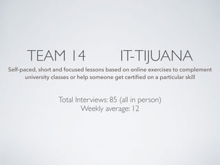 TEAM 14 IT-TIJUANA
Self-paced, short and focused lessons based on online exercises to complement
university classes or help someone get certiﬁed on a particular skill
Total Interviews: 85 (all in person)
Weekly average: 12
 