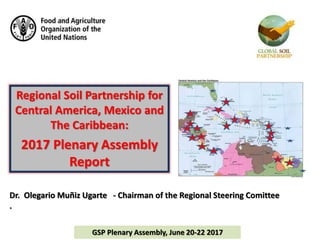 Regional Soil Partnership for
Central America, Mexico and
The Caribbean:
2017 Plenary Assembly
Report
Dr. Olegario Muñiz Ugarte - Chairman of the Regional Steering Comittee
.
GSP Plenary Assembly, June 20-22 2017
 