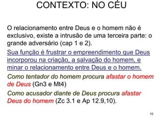 10
O objetivo do livro de Jó não é o problema do mal, nem o
sofrimento do justo e inocente, e muito menos o da "paciência
de Jó", mas a natureza da relação entre o homem e Deus, em
oposição à teologia da retribuição.
Teologia retributiva: Os justos diante de Deus recebem nesta
vida o prêmio por tal justiça, em bens materiais e vida longa.
Os injustos, cedo ou tarde, receberão o castigo.
Como Jó o povo de Judá exilado na Babilonia, tinha perdido tudo:
família, propriedades, instituições e a própria liberdade, exigia
uma revisão da teologia da retribuição.
Para conseguir sua intenção o autor usa o drama de Jó e
intercala uma série de debates que mostram o absurdo da
teologia da retribuição, que é incapaz de justificar a situação, e
apresenta ao final a confissão de Jó:
42.5 “Meus ouvidos já tinham ouvido a teu respeito, mas agora os
meus olhos te viram.” - é o ponto de chegada do livro.
 
