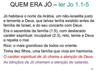 13
Personagens do drama
1. Deus
2. Satanás
3. Jó
4. A esposa de Jó
5. Os amigos de Jó: Elifaz, Bildade e Zofar
6. Eliú
Nós, na plateia, chegamos cedo e o diretor da peça
explica sua obra (cap 1 e 2).
As cortinas se fecham e ao reabrirem os atores,
limitados aos ingredientes do drama, não sabem do
ato que se passou no céu, tentam descobrir o que nós
espectadores já sabemos.
 