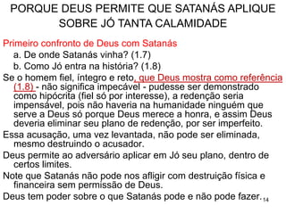14
QUEM ERA JÓ –1.1-5
Jó habitava o norte da Arábia, um não-israelita justo e
temente a Deus, que talvez tenha existido antes da
família de Israel, e da sua aliança com Deus.
Era o sacerdote da família, com destacado caráter
espiritual: irrepreensível (2.3), reto, temia a Deus e
evitava o mal (1.1).
Rico: o mais grandioso de todos no oriente.
Tinha dez filhos e sua família vivia em harmonia.
O caráter espiritual de Jó chama a atenção de Deus.
As bençãos de Jó chamam a atenção de satanás.
 