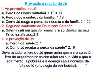 15
Primeiro confronto de Deus com Satanás
a. De onde Satanás vinha? (1.6,7)
b. Como Jó entra na história? (1.8)
Se o homem fiel, íntegro e reto, que Deus mostra como referência
- não significa que não peque - pudesse ser demonstrado como
hipócrita (fiel só por interesse), a redenção seria impensável,
pois não haveria na humanidade ninguém que serve a Deus só
porque Deus merece a honra, e assim Deus deveria eliminar
seu plano de redenção, por ser imperfeito.
Essa acusação, uma vez levantada, não poderia ser eliminada,
mesmo destruindo o acusador, assim Deus permite ao
acusador aplicar em Jó seu plano, dentro de certos limites
Satanás não pode nos afligir sem permissão de Deus.
Deus tem poder sobre o que Satanás pode e não pode fazer.
PORQUE DEUS PERMITE QUE SATANÁS APLIQUE
SOBRE JÓ TANTA CALAMIDADE
 