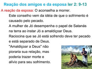 18
Reação dos amigos e da esposa 2.9-13
Reação da esposa: Abandona Jó.
O conselho para morrer vem da ideia de que o
sofrimento é causado pelo pecado.
O desejo da mulher de Jó é o mesmo de Satanás,
isto é, levar Jó a amaldiçoar a Deus.
Raciocina que se Jó está sofrendo deve ter pecado
e está separado de Deus.
"Amaldiçoar a Deus" não
pioraria sua relação, mas
traria a morte e alívio para
 