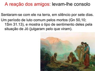 Reação dos amigos: levam-lhe consolo
Sentaram-se com ele na terra, em silêncio por sete dias.
Um período de luto comum pelos mortos (Gn 50,10;
1Sm 31.13), e mostra o tipo de sentimento deles pela
situação de Jó (julgaram pelo que viram).
19
 