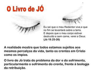 2
A realidade mostra que todos estamos sujeitos aos mesmos
percalços da vida, tanto os cristãos como os ímpios.
O livro de Jó trata do problema da dor e do sofrimento,
particularmente o sofrimento do crente, frente à teologia da
retribuição (fé por contrato; o que se faz aqui, aqui se paga).
Eu sei que o meu Redentor vive,e que no fim
se levantará sobre a terra.
E depois que o meu corpo estiver destruído e
sem carne, verei a Deus. (Jó 19.25-26)
 