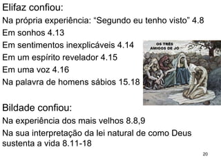 20
As palavras de Jó a respeito da
solução para a sua situação
3.1-3 e 3.20
Jó amaldiçoa seu nascimento e vida. Pra que
nascer?Pra que viver?Para passar por tanta dor?
3.21 – 26
A morte e uma solução das dificuldades, mas Jo
não considerou o suicídio uma opção.
6.14
Jó critica seus amigos por acusarem-no de más
ações em vez de mostrarem-lhe simpatia.
Jó necessitava da compaixão e não das criticas.
 