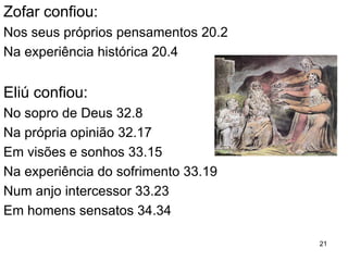 21
OS “AMIGOS” DE JÓ: POR QUE JÓ SOFRE?
Elifaz no 1º discurso confia em revelações 4.12,13
4.8 Argumenta a partir da sua experiência:
4.7 Jó sofre porque pecou e os que pecam são punidos.
5.17 Elifaz é defensor das tradições religiosas .
5.15 Deus está no controle.
Se algo está errado isto se deve a Jó.
1. O inocente e o reto não perecem.
2. Deus, por causa da sua santidade, tem de dar a cada
um o que merece (retribuição).
3. O homem colhe o que semeia, ninguém é inocente
diante de Deus.
 