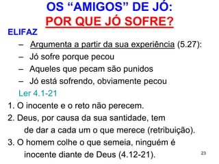 23
1ºdiscurso de Bildade
BILDADE – o homem de pouca piedade
8.8 Bildade confiou na experiência dos mais velhos.
Repete o argumento de Elifaz:
8.20 Quem peca é castigado.
A ordem moral do mundo, permanece a mesma.A ordem moral do mundo, permanece a mesma.
– 8.20 Jó é um hipócrita.
– 8.13 Jó deve ter pecado.
 