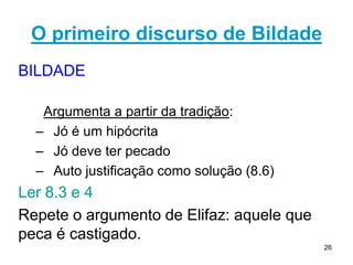 26
1º discurso de Zofar confiou em suas ideias
11.7-12 - Zofar
1. A sabedoria de Deus é muito elevada para o homem.
2. Deus é capaz de reconhecer o pecado nos homens
mesmo se eles próprios forem incapazes de vê-lo.
11.13-20 – A questão do arrependimento
a. "se você lhe consagrar o coração..." (v. 13): é uma
mudança de vontade.
b. "...e estender as mãos para ele" (v. 13): confissão do
pecado diante de Deus e a busca do seu perdão.
c. "... se afastar das suas mãos o pecado e não permitir
que a maldade habite em sua tenda," (v. 14): mudança
de conduta.
Destaque: 14.10-14 Existencialismo: a vida sem sentido
 