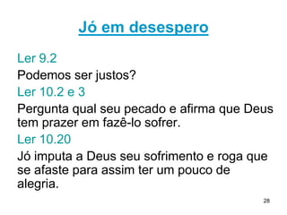 28
2º discurso de ELIFAZ - 15.9,10 Jó é arrogante
2º discurso de BILDADE – 18.21 Jó é perverso.
2º discurso de ZOFAR - 20.29 Jó é ímpio.
21.29-31 Jó contesta a questão da retribuição.
3º discurso de ELIFAZ-22.5-11 Lista os pecados de Jó.
Jó no auge da dor percebe quanta injustiça e quanta
maldade há no mundo e acha que ”Deus não vê mal
nisso” 24.12. Onde está Deus nessa situação?
Deus nos quer como aliados e o que preocupa não é a
maldade dos outros, mas o silêncio e a passividade dos
justos. Como nos posicionamos diante do mal no mundo
3º discurso de BILDADE 25 O homem é insignificante.
26.1-4 Jó despreza Bildade–destaque 26.7,8 (científico)
 