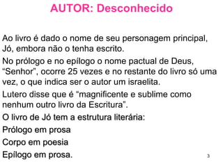 3
AUTOR: Desconhecido
Ao livro é dado o nome de seu personagem principal,
Jó, embora não o tenha escrito.
O autor e um israelita, pois no prólogo e no epílogo
"Senhor” ocorre 25 vezes.
Lutero disse que é “magnificente e sublime como
nenhum outro livro da Escritura”.
O livro de Jó fascinou tanto João Calvino que 159 dos
seus 700 sermões foram baseados nele.
O livro de Jó tem a seguinte estrutura literária:O livro de Jó tem a seguinte estrutura literária:
Prólogo em prosa.Prólogo em prosa.
Corpo em poesia.Corpo em poesia.
Epílogo em prosa.Epílogo em prosa.
 