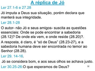 32
O discurso de Eliú acrescenta, mas conclui como
os outros 3 amigos: Jó deve ter feito por
merecer.
1. Deus é maior do que o homem e este não tem o
direito ou autoridade de exigir uma explicação Dele;
2. O homem não entende algumas coisas que Deus
faz, como neste caso em que Jó desconhece o
acordo de Satanás com Deus.
3. Deus irá falar se ouvirmos, e através do E.S. dará
sabedoria, isto é: capacidade de conhecer e tirar
lições pessoais das coisas que acontecem na vida,
sob a ótica de Deus.sob a ótica de Deus.
4. Jó tem a mesma atitude dos ímpios: culpa Deus e
quer explicações.
Deus não condena Eliú como condenara os três amigos
 