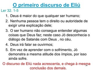 34
Deus pergunta a respeito da natureza
38.4 -Deus interroga Jó sobre a criação.
38.33-35
1.O Senhor sabe que Jó não pode comandar os
elementos da natureza.
São 70 perguntas para mostrar seu conhecimento
limitado e que não domina o mundo.
2. Se Jó não entende nem mesmo estes fenômenos
naturais que o cercam, como pode esperar entender as
obras de Deus, em especial a sua justiça?
40.4,5 Jó entende sua condição de criatura e sua
limitação, daí não ser possível entender os caminhos de
Deus.
 